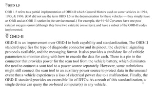 25
OBD 1.5
OBD 1.5 refers to a partial implementation of OBD-II which General Motors used on some vehicles in 1994,
1995, & 1996. (GM did not use the term OBD 1.5 in the documentation for these vehicles — they simply have
an OBD and an OBD-II section in the service manual.) For example, the 94–95 Corvettes have one post-
catalyst oxygen sensor (although they have two catalytic converters), and have a subset of the OBD-II codes
implemented.
 OBD-II
OBD-II is an improvement over OBD-I in both capability and standardization. The OBD-II
standard specifies the type of diagnostic connector and its pinout, the electrical signaling
protocols available, and the messaging format. It also provides a candidate list of vehicle
parameters to monitor along with how to encode the data for each. There is a pin in the
connector that provides power for the scan tool from the vehicle battery, which eliminates
the need to connect a scan tool to a power source separately. However, some technicians
might still connect the scan tool to an auxiliary power source to protect data in the unusual
event that a vehicle experiences a loss of electrical power due to a malfunction. Finally, the
OBD-II standard provides an extensible list of DTCs. As a result of this standardization, a
single device can query the on-board computer(s) in any vehicle.
 