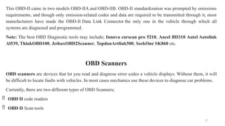 27
This OBD-II came in two models OBD-IIA and OBD-IIB. OBD-II standardization was prompted by emissions
requirements, and though only emission-related codes and data are required to be transmitted through it, most
manufacturers have made the OBD-II Data Link Connector the only one in the vehicle through which all
systems are diagnosed and programmed.
Note: The best OBD Diagnostic tools may include; Innova carscan pro 5210, Ancel BD310 Autel Autolink
Al539, ThinkOBD100, JethaxOBD2Scanner, TopdonArtlink500, SeekOne SK860 etc.
OBD Scanners
OBD scanners are devices that let you read and diagnose error codes a vehicle displays. Without them, it will
be difficult to locate faults with vehicles. In most cases mechanics use these devices to diagnose car problems.
Currently, there are two different types of OBD Scanners;
 OBD II code readers
 OBD II Scan tools
 