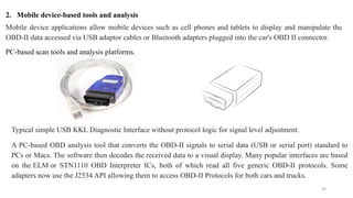 29
2. Mobile device-based tools and analysis
Mobile device applications allow mobile devices such as cell phones and tablets to display and manipulate the
OBD-II data accessed via USB adaptor cables or Bluetooth adapters plugged into the car's OBD II connector.
PC-based scan tools and analysis platforms.
Typical simple USB KKL Diagnostic Interface without protocol logic for signal level adjustment.
A PC-based OBD analysis tool that converts the OBD-II signals to serial data (USB or serial port) standard to
PCs or Macs. The software then decodes the received data to a visual display. Many popular interfaces are based
on the ELM or STN1110 OBD Interpreter ICs, both of which read all five generic OBD-II protocols. Some
adapters now use the J2534 API allowing them to access OBD-II Protocols for both cars and trucks.
 