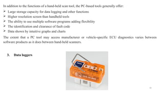 30
In addition to the functions of a hand-held scan tool, the PC-based tools generally offer:
 Large storage capacity for data logging and other functions
 Higher resolution screen than handheld tools
 The ability to use multiple software programs adding flexibility
 The identification and clearance of fault code
 Data shown by intuitive graphs and charts
The extent that a PC tool may access manufacturer or vehicle-specific ECU diagnostics varies between
software products as it does between hand-held scanners.
3. Data loggers
 