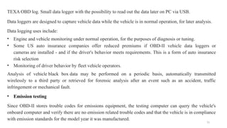 31
TEXA OBD log. Small data logger with the possibility to read out the data later on PC via USB.
Data loggers are designed to capture vehicle data while the vehicle is in normal operation, for later analysis.
Data logging uses include:
• Engine and vehicle monitoring under normal operation, for the purposes of diagnosis or tuning.
• Some US auto insurance companies offer reduced premiums if OBD-II vehicle data loggers or
cameras are installed - and if the driver's behavior meets requirements. This is a form of auto insurance
risk selection
• Monitoring of driver behavior by fleet vehicle operators.
Analysis of vehicle black box data may be performed on a periodic basis, automatically transmitted
wirelessly to a third party or retrieved for forensic analysis after an event such as an accident, traffic
infringement or mechanical fault.
• Emission testing
Since OBD-II stores trouble codes for emissions equipment, the testing computer can query the vehicle's
onboard computer and verify there are no emission related trouble codes and that the vehicle is in compliance
with emission standards for the model year it was manufactured.
 