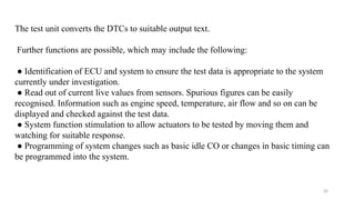 33
The test unit converts the DTCs to suitable output text.
Further functions are possible, which may include the following:
● Identification of ECU and system to ensure the test data is appropriate to the system
currently under investigation.
● Read out of current live values from sensors. Spurious figures can be easily
recognised. Information such as engine speed, temperature, air flow and so on can be
displayed and checked against the test data.
● System function stimulation to allow actuators to be tested by moving them and
watching for suitable response.
● Programming of system changes such as basic idle CO or changes in basic timing can
be programmed into the system.
 