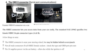 34
4. The OBD II connector (Serial port communications)
Female OBD-II connector on a car
The OBD2 connector lets you access data from your car easily. The standard SAE J1962 specifies two
female OBD2 16-pin connector types (A & B).
A few things to note:
 The OBD2 connector is near your steering wheel, but may be hidden behind covers/panels
 Not all male connectors fit all OBD2 female sockets - check the type and OBD port pin-outs
 Pin 16 supplies power via the car battery - often also while the ignition is off
 