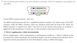 35
 Pins 6 (CAN-H) and 14 (CAN-L) are most relevant as CAN (ISO 15765-4) is standard in most modern cars
(incl. EVs)
Female OBD-II connector pinouts - front view
The OBD-II specification provides for a standardized hardware interface—the female 16-pin (2x8) J1962
connector. Unlike the OBD-I connector, which was sometimes found under the hood of the vehicle, the
OBD-II connector is required to be within 2 feet (0.61 m) of the steering wheel (unless an exemption is
applied for by the manufacturer, in which case it is still somewhere within reach of the driver).
5. Driver's supplementary vehicle instrumentation
Driver's supplementary vehicle instrumentation is instrumentation installed in a vehicle in addition to that
provided by the vehicle manufacturer and intended for display to the driver during normal operation. This is
opposed to scanners used primarily for active fault diagnosis, tuning, or hidden data logging.
 