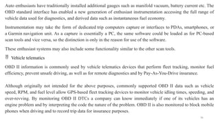 36
Auto enthusiasts have traditionally installed additional gauges such as manifold vacuum, battery current etc. The
OBD standard interface has enabled a new generation of enthusiast instrumentation accessing the full range of
vehicle data used for diagnostics, and derived data such as instantaneous fuel economy.
Instrumentation may take the form of dedicated trip computers capture or interfaces to PDAs, smartphones, or
a Garmin navigation unit. As a capture is essentially a PC, the same software could be loaded as for PC-based
scan tools and vice versa, so the distinction is only in the reason for use of the software.
These enthusiast systems may also include some functionality similar to the other scan tools.
 Vehicle telematics
OBD II information is commonly used by vehicle telematics devices that perform fleet tracking, monitor fuel
efficiency, prevent unsafe driving, as well as for remote diagnostics and by Pay-As-You-Drive insurance.
Although originally not intended for the above purposes, commonly supported OBD II data such as vehicle
speed, RPM, and fuel level allow GPS-based fleet tracking devices to monitor vehicle idling times, speeding, and
over-revving. By monitoring OBD II DTCs a company can know immediately if one of its vehicles has an
engine problem and by interpreting the code the nature of the problem. OBD II is also monitored to block mobile
phones when driving and to record trip data for insurance purposes.
 