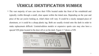 37
VEHICLE IDENTIFICATION NUMBER
• The vast majority of new cars have their VINs located under the front of the windshield and
typically visible through a small, clear square within the tinted area. Depending on the year and
price of the car you're looking at, what's there will vary: It could be a nicely stamped piece of
aluminum, or it could be a cheap plastic tag. Both are usually riveted onto the dash in order to
make replacement difficult. Limited-edition models or expensive sports cars may also have a
special VIN plate located in the door sill or on the dash. Figure 1.7 shows a VIN
 