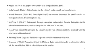 39
• As you can see in the graphic above, the VIN is composed of six parts:
• Make/Model: (Digits 1-3) this breaks out the vehicle's make, model, and manufacturer.
• Vehicle Features: (Digits 4-8) these digits identify the various features of the specific model —
trim specifications, driveline options, etc.
• Verifying #: (Digit 9) Determined through a complex mathematical formula that relates to the
other numbers in the VIN; used to verify that the VIN itself is not fake.
• Model Year: (Digit 10) represents the vehicle's model year, which is not to be confused with the
year it was sold or delivered.
• Assembly Plant: (Digit 11) an internal digit that shows where the car was built.
• Sequence of Model Production: (Digit 12-17) these digits indicate the order in which the vehicle
left the assembly line. This is effectively the serial number.
 