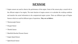 4
SENSOR
• Engine sensors are used to observe the performance of the engine. Some of the sensors play a crucial role in
the efficient output of an engine. The main function of engine sensors is to calculate the working condition
and transfers the actual information to the computerized engine system. There are different types of Engine
Sensors which are used for different types of operations. They are as follows:
• Thermocouple Sensor
• Oxygen Sensor
• Throttle Sensor
• Manifold Absolute Pressure Sensor
• Engine Speed Sensor
• Spark Knock Sensor
 