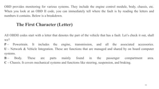 48
OBD provides monitoring for various systems. They include the engine control module, body, chassis, etc.
When you look at an OBD II code, you can immediately tell where the fault is by reading the letters and
numbers it contains. Below is a breakdown.
The First Character (Letter)
All OBDII codes start with a letter that denotes the part of the vehicle that has a fault. Let’s check it out, shall
we?
P – Powertrain. It includes the engine, transmission, and all the associated accessories.
U – Network & Vehicle Integration. These are functions that are managed and shared by on board computer
systems.
B – Body. These are parts mainly found in the passenger compartment area.
C – Chassis. It covers mechanical systems and functions like steering, suspension, and braking.
 