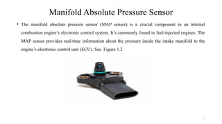 5
Manifold Absolute Pressure Sensor
• The manifold absolute pressure sensor (MAP sensor) is a crucial component in an internal
combustion engine’s electronic control system. It’s commonly found in fuel-injected engines. The
MAP sensor provides real-time information about the pressure inside the intake manifold to the
engine’s electronic control unit (ECU). See Figure 1.2
 