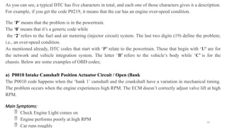 50
As you can see, a typical DTC has five characters in total, and each one of those characters gives it a description.
For example, if you get the code P0219, it means that the car has an engine over-speed condition.
The ‘P’ means that the problem is in the powertrain.
The ‘0’ means that it’s a generic code while
the ‘2’ refers to the fuel and air metering (injector circuit) system. The last two digits (19) define the problem;
i.e., an over-speed condition.
As mentioned already, DTC codes that start with ‘P’ relate to the powertrain. Those that begin with ‘U’ are for
the network and vehicle integration system. The letter ‘B’ refers to the vehicle’s body while ‘C’ is for the
chassis. Below are some examples of OBD codes;
a) P0010 Intake Camshaft Position Actuator Circuit / Open (Bank
The P0010 code happens when the ‘bank 1’ camshaft and the crankshaft have a variation in mechanical timing.
The problem occurs when the engine experiences high RPM. The ECM doesn’t correctly adjust valve lift at high
RPM.
Main Symptoms:
 Check Engine Light comes on
 Engine performs poorly at high RPM
 Car runs roughly
 