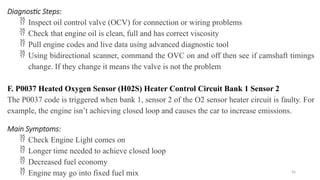 56
Diagnostic Steps:
 Inspect oil control valve (OCV) for connection or wiring problems
 Check that engine oil is clean, full and has correct viscosity
 Pull engine codes and live data using advanced diagnostic tool
 Using bidirectional scanner, command the OVC on and off then see if camshaft timings
change. If they change it means the valve is not the problem
F. P0037 Heated Oxygen Sensor (H02S) Heater Control Circuit Bank 1 Sensor 2
The P0037 code is triggered when bank 1, sensor 2 of the O2 sensor heater circuit is faulty. For
example, the engine isn’t achieving closed loop and causes the car to increase emissions.
Main Symptoms:
 Check Engine Light comes on
 Longer time needed to achieve closed loop
 Decreased fuel economy
 Engine may go into fixed fuel mix
 