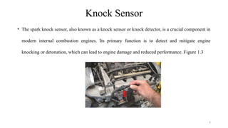 6
Knock Sensor
• The spark knock sensor, also known as a knock sensor or knock detector, is a crucial component in
modern internal combustion engines. Its primary function is to detect and mitigate engine
knocking or detonation, which can lead to engine damage and reduced performance. Figure 1.3
 