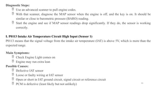 60
Diagnostic Steps:
 Use an advanced scanner to pull engine codes.
 With that scanner, diagnose the MAP sensor when the engine is off, and the key is on. It should be
similar or close to barometric pressure (BARO) reading.
 Start the engine and see if MAP sensor readings drop significantly. If they do, the sensor is working
correctly.
I. P0113 Intake Air Temperature Circuit High Input (Sensor 1)
P0113 means that the signal voltage from the intake air temperature (IAT) is above 5V, which is more than the
expected range.
Main Symptoms:
 Check Engine Light comes on
 Engine may run extra lean
Possible Causes:
 Defective IAT sensor
 Loose or faulty wiring at IAT sensor
 Open or short in IAT ground circuit, signal circuit or reference circuit
 PCM is defective (least likely but not unlikely)
 