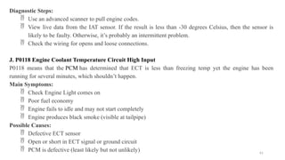 61
Diagnostic Steps:
 Use an advanced scanner to pull engine codes.
 View live data from the IAT sensor. If the result is less than -30 degrees Celsius, then the sensor is
likely to be faulty. Otherwise, it’s probably an intermittent problem.
 Check the wiring for opens and loose connections.
J. P0118 Engine Coolant Temperature Circuit High Input
P0118 means that the PCM has determined that ECT is less than freezing temp yet the engine has been
running for several minutes, which shouldn’t happen.
Main Symptoms:
 Check Engine Light comes on
 Poor fuel economy
 Engine fails to idle and may not start completely
 Engine produces black smoke (visible at tailpipe)
Possible Causes:
 Defective ECT sensor
 Open or short in ECT signal or ground circuit
 PCM is defective (least likely but not unlikely)
 