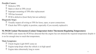 64
Possible Causes:
 Defective TPS
 Open or short in TPS circuit
 Improper mounting of TPS after replacement
 TPS has loosened
 PCM is defective (least likely but not unlikely)
Diagnostic Steps:
 Visually inspect all wiring to TPS for loose, open, or poor connections.
 Check that TPS is tightly in position, especially if you recently replaced it.
M. P0128 Coolant Thermostat (Coolant Temperature below Thermostat Regulating Temperature)
P0128 OBD2 code means the PCM has detected that the engine has not attained the required temperature despite it
is on for enough time to reach that temperature.
Main Symptoms:
 Check Engine Light MAY come on
 Engine temp drops when the vehicle is in high speed
 Engine takes abnormally long to warm
 