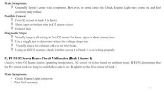 67
Main Symptoms:
 Generally doesn’t come with symptoms. However, in some cases the Check Engine Light may come on and fuel
economy may reduce
Possible Causes:
 First O2 sensor in bank 1 is faulty
 Short, open or broken wire in O2 sensor circuit
 Exhaust leak
Diagnostic Steps:
 Visually inspect all wiring to first O2 sensor for loose, open or short connections
 Use a wiggle test to determine where the voltage drops out
 Visually check for exhaust leaks or air inlet leaks
 Using an OBD2 scanner, check whether sensor 1 of bank 1 is switching properly
P). P0135 O2 Sensor Heater Circuit Malfunction (Bank 1 Sensor 1)
Usually, when O2 heater attains operating temperature, O2 sensor switches based on ambient temp. If ECM determines that
the O2 sensor took too long to switch this code is set. It applies to the first sensor of bank 1
Main Symptoms:
• Check Engine Light comes on
• Poor fuel economy
 