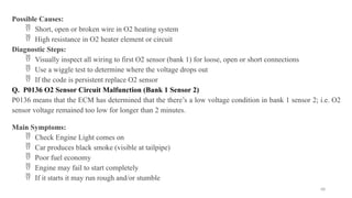 68
Possible Causes:
 Short, open or broken wire in O2 heating system
 High resistance in O2 heater element or circuit
Diagnostic Steps:
 Visually inspect all wiring to first O2 sensor (bank 1) for loose, open or short connections
 Use a wiggle test to determine where the voltage drops out
 If the code is persistent replace O2 sensor
Q. P0136 O2 Sensor Circuit Malfunction (Bank 1 Sensor 2)
P0136 means that the ECM has determined that the there’s a low voltage condition in bank 1 sensor 2; i.e. O2
sensor voltage remained too low for longer than 2 minutes.
Main Symptoms:
 Check Engine Light comes on
 Car produces black smoke (visible at tailpipe)
 Poor fuel economy
 Engine may fail to start completely
 If it starts it may run rough and/or stumble
 