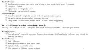 69
Possible Causes:
 Mostly a problem related to corrosion, loose terminal or burnt wire in the O2 sensor 2 connector
 Defective O2 sensor
 Open or short in wiring to O2 sensor
 O2 circuit is experiencing high resistance
Diagnostic Steps:
 Visually inspect all wiring to O2 sensor 2 for loose, open or short connections
 Use a wiggle test to determine where the voltage drops out
 Using an OBD2 scanner, check whether sensor 2 of bank 1 is switching properly
R). P0137 O2 Sensor Circuit Low Voltage (Bank 1 Sensor 2)
Basically same as P0136. The P0137 is triggered when the PCM has detected that the O2 sensor may be inactive.
Main Symptoms:
 Generally doesn’t come with symptoms. However, in some cases the Check Engine Light may come on and fuel
economy may reduce
Possible Causes:
 Faulty O2 sensor
 Short, open or broken wire in O2 sensor circuit
 Defective heater circuit in O2 sensor
 High resistance in O2 heater element or circuit
 