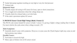 70
 Faulty fuel pump regulator resulting in very high or very low fuel pressure
 Exhaust leak
Diagnostic Steps:
 Visually inspect all wiring to O2 sensor for loose, open or short connections
 Use a wiggle test to determine where the voltage drops out
 Visually check for exhaust leaks or air inlet leaks
 If the code is persistent replace O2 sensor
S. P0138 O2 Sensor Circuit High Voltage (Bank 1 Sensor 2)
The P0138 code means heated O2 sensor in bank 1 sensor 2 is giving a higher voltage reading than it should.
For most vehicles the code comes when voltage exceeds 1.5V.
Main Symptoms:
 Generally doesn’t come with symptoms. However, in some cases the Check Engine Light may come on and
fuel economy may reduce
Possible Causes:
 Fuel temp is excessively high
 Short, open or broken wire in O2 sensor circuit
 