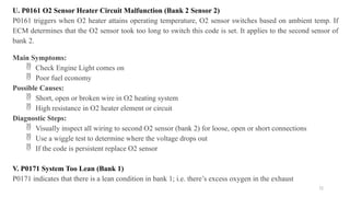 72
U. P0161 O2 Sensor Heater Circuit Malfunction (Bank 2 Sensor 2)
P0161 triggers when O2 heater attains operating temperature, O2 sensor switches based on ambient temp. If
ECM determines that the O2 sensor took too long to switch this code is set. It applies to the second sensor of
bank 2.
Main Symptoms:
 Check Engine Light comes on
 Poor fuel economy
Possible Causes:
 Short, open or broken wire in O2 heating system
 High resistance in O2 heater element or circuit
Diagnostic Steps:
 Visually inspect all wiring to second O2 sensor (bank 2) for loose, open or short connections
 Use a wiggle test to determine where the voltage drops out
 If the code is persistent replace O2 sensor
V. P0171 System Too Lean (Bank 1)
P0171 indicates that there is a lean condition in bank 1; i.e. there’s excess oxygen in the exhaust
 