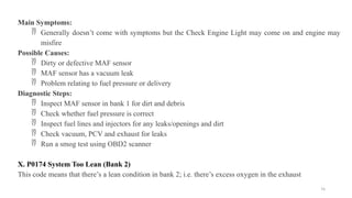 74
Main Symptoms:
 Generally doesn’t come with symptoms but the Check Engine Light may come on and engine may
misfire
Possible Causes:
 Dirty or defective MAF sensor
 MAF sensor has a vacuum leak
 Problem relating to fuel pressure or delivery
Diagnostic Steps:
 Inspect MAF sensor in bank 1 for dirt and debris
 Check whether fuel pressure is correct
 Inspect fuel lines and injectors for any leaks/openings and dirt
 Check vacuum, PCV and exhaust for leaks
 Run a smog test using OBD2 scanner
X. P0174 System Too Lean (Bank 2)
This code means that there’s a lean condition in bank 2; i.e. there’s excess oxygen in the exhaust
 