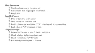 75
Main Symptoms:
 Significant decrease in engine power
 Car hesitates then surges upon acceleration
 Rough idle
Possible Causes:
 Dirty or defective MAF sensor
 MAF sensor has a vacuum leak
 Positive Crankcase Ventilation (PCV) valve is stuck in open position
 Leak either in PCV or vacuum system
Diagnostic Steps:
 Inspect MAF sensor in bank 2 for dirt and debris
 Check whether fuel pressure is correct
 Check vacuum and PCV for leaks
 Run a smog test using OBD2 scanner
 