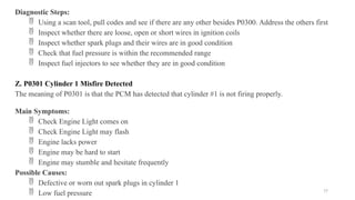 77
Diagnostic Steps:
 Using a scan tool, pull codes and see if there are any other besides P0300. Address the others first
 Inspect whether there are loose, open or short wires in ignition coils
 Inspect whether spark plugs and their wires are in good condition
 Check that fuel pressure is within the recommended range
 Inspect fuel injectors to see whether they are in good condition
Z. P0301 Cylinder 1 Misfire Detected
The meaning of P0301 is that the PCM has detected that cylinder #1 is not firing properly.
Main Symptoms:
 Check Engine Light comes on
 Check Engine Light may flash
 Engine lacks power
 Engine may be hard to start
 Engine may stumble and hesitate frequently
Possible Causes:
 Defective or worn out spark plugs in cylinder 1
 Low fuel pressure
 