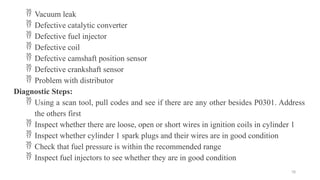 78
 Vacuum leak
 Defective catalytic converter
 Defective fuel injector
 Defective coil
 Defective camshaft position sensor
 Defective crankshaft sensor
 Problem with distributor
Diagnostic Steps:
 Using a scan tool, pull codes and see if there are any other besides P0301. Address
the others first
 Inspect whether there are loose, open or short wires in ignition coils in cylinder 1
 Inspect whether cylinder 1 spark plugs and their wires are in good condition
 Check that fuel pressure is within the recommended range
 Inspect fuel injectors to see whether they are in good condition
 