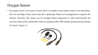 8
Oxygen Sensor
• An oxygen sensor is one type of sensor and it is available in the exhaust system of an automobile.
The size and shape of this sensor look like a spark plug. Based on its arrangement in regard to the
catalytic converter, this sensor can be arranged before (upstream) or after (downstream) the
converter. Most of the automobiles which are designed after 1990 include upstream & downstream
o2 sensors. Figure 1.5
 