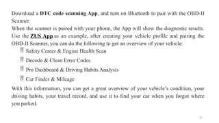 82
Download a DTC code scanning App, and turn on Bluetooth to pair with the OBD-II
Scanner.
When the scanner is paired with your phone, the App will show the diagnostic results.
Use the ZUS App as an example, after creating your vehicle profile and pairing the
OBD-II Scanner, you can do the following to get an overview of your vehicle:
 Safety Center & Engine Health Scan
 Decode & Clean Error Codes
 Pro Dashboard & Driving Habits Analysis
 Car Finder & Mileage
With this information, you can get a great overview of your vehicle’s condition, your
driving habits, your travel record, and use it to find your car when you forgot where
you parked.
 