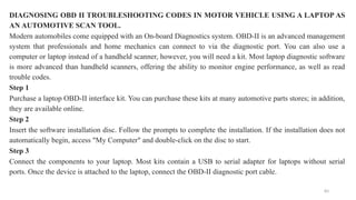 83
DIAGNOSING OBD II TROUBLESHOOTING CODES IN MOTOR VEHICLE USING A LAPTOP AS
AN AUTOMOTIVE SCAN TOOL.
Modern automobiles come equipped with an On-board Diagnostics system. OBD-II is an advanced management
system that professionals and home mechanics can connect to via the diagnostic port. You can also use a
computer or laptop instead of a handheld scanner, however, you will need a kit. Most laptop diagnostic software
is more advanced than handheld scanners, offering the ability to monitor engine performance, as well as read
trouble codes.
Step 1
Purchase a laptop OBD-II interface kit. You can purchase these kits at many automotive parts stores; in addition,
they are available online.
Step 2
Insert the software installation disc. Follow the prompts to complete the installation. If the installation does not
automatically begin, access "My Computer" and double-click on the disc to start.
Step 3
Connect the components to your laptop. Most kits contain a USB to serial adapter for laptops without serial
ports. Once the device is attached to the laptop, connect the OBD-II diagnostic port cable.
 