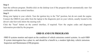 84
Step 4
Start the software program. Double-click on the desktop icon if the program did not automatically start. Get
comfortable with the control interface.
Step 5
Bring your laptop to your vehicle. Turn the ignition key to the "On" position, but do not crank the engine.
Connect the OBD-II scan cable from the laptop to the diagnostic port on your vehicle, usually located in the
driver's side foot well, below the steering well.
Click the "Scan" button on the control interface, if required. View the engine codes and diagnostic
information provided by the program.
OBD II AND I/M PROGRAMS
OBD II systems monitor and report on the condition of vehicle emissions control systems. As such OBD
II system interrogation has a place in, and should be a benefit to, a modern light-duty vehicle emissions
Inspection and Maintenance (I/M) program.
 