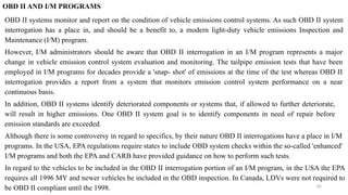 85
OBD II AND I/M PROGRAMS
OBD II systems monitor and report on the condition of vehicle emissions control systems. As such OBD II system
interrogation has a place in, and should be a benefit to, a modern light-duty vehicle emissions Inspection and
Maintenance (I/M) program.
However, I/M administrators should be aware that OBD II interrogation in an I/M program represents a major
change in vehicle emission control system evaluation and monitoring. The tailpipe emission tests that have been
employed in I/M programs for decades provide a 'snap- shot' of emissions at the time of the test whereas OBD II
interrogation provides a report from a system that monitors emission control system performance on a near
continuous basis.
In addition, OBD II systems identify deteriorated components or systems that, if allowed to further deteriorate,
will result in higher emissions. One OBD II system goal is to identify components in need of repair before
emission standards are exceeded.
Although there is some controversy in regard to specifics, by their nature OBD II interrogations have a place in I/M
programs. In the USA, EPA regulations require states to include OBD system checks within the so-called 'enhanced'
I/M programs and both the EPA and CARB have provided guidance on how to perform such tests.
In regard to the vehicles to be included in the OBD II interrogation portion of an I/M program, in the USA the EPA
requires all 1996 MY and newer vehicles be included in the OBD inspection. In Canada, LDVs were not required to
be OBD II compliant until the 1998.
 
