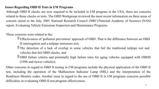 86
Issues Regarding OBD II Tests in I/M Programs
Although OBD II checks are now required to be included in I/M program in the USA, there are concerns
related to those checks or tests. The OBD Workgroup reviewed the most recent information on three areas of
concern raised in the July, 2001 National Research Council (NRC)/National Academy of Sciences (NAS)
report, Evaluating Vehicle Emissions Inspection and Maintenance Programs.
These concerns were related to the:
 Effectiveness of 'pollution prevention' approach of OBD. That is the difference between an OBD
II interrogation and a tailpipe emissions test;
 The detection of a lack of overlap in some vehicles that fail the traditional tailpipe test and
vehicles that fail OBD checks; and
 OBD failure criteria and potentially high failure rates for aging vehicles equipped with OBDII
(1996 and newer vehicles).
Other concerns in regard to OBD II testing in I/M programs include the physical application of the OBD II
test, including the operation of the Malfunction Indicator Lamp (MIL) and the interpretation of the
Readiness Monitor codes. Another issue in regard to the use of OBD II in I/M programs concerns possible
difficulties in evaluating OBD II test program effectiveness.
 
