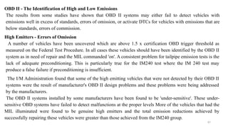 87
OBD II - The Identification of High and Low Emissions
The results from some studies have shown that OBD II systems may either fail to detect vehicles with
emissions well in excess of standards, errors of omission, or activate DTCs for vehicles with emissions that are
below standards, errors of commission.
High Emitters - Errors of Omission
A number of vehicles have been uncovered which are above 1.5 x certification OBD trigger threshold as
measured on the Federal Test Procedure. In all cases these vehicles should have been identified by the OBD II
system as in need of repair and the MIL commanded 'on'. A consistent problem for tailpipe emission tests is the
lack of adequate preconditioning. This is particularly true for the IM240 test where the IM 240 test may
produce a false failure if preconditioning is insufficient.
The I/M Administration found that some of the high emitting vehicles that were not detected by their OBD II
systems were the result of manufacturer's OBD II design problems and these problems were being addressed
by the manufacturers.
The OBD II systems installed by some manufacturers have been found to be 'under-sensitive'. These under-
sensitive OBD systems have failed to detect malfunctions at the proper levels More of the vehicles that had the
MIL illuminated were found to be genuine high emitters and the total emission reductions achieved by
successfully repairing these vehicles were greater than those achieved from the IM240 group.
 