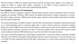 88
While the ability of OBD II to identify high emitters must be monitored, there appears to be evidence to
support its ability to capture high emitters. Anomalies in the OBD II systems produced by some
manufacturers may account for some of the unidentified high emitters.
Low Emitters - Errors of Commission
The OBD II system is designed to identify malfunctioning emissions control components before emissions
standards are exceeded. Therefore, OBD systems can identify deteriorated or broken components or systems
that 'lead' to higher emissions. OBD systems identify repairs needed to prevent further deterioration of broken
emission control components.
The current specification for OBD II systems is that the MIL will illuminate if a problem is detected that results
in, or could potentially result in, emissions higher than 1.5 times vehicle's emissions certification standard.
Studies show that if OBD II were used to decide whether a vehicle passes or fails an I/M inspection, most OBD
II failing vehicles would have emissions less than 1.5 times the standard. That is because the emission control
system malfunction that the OBD II detects may not yet have resulted in increased emissions.
Also many current I/M programs have much higher cut points than 1.5 times the vehicle’s certification standard.
Therefore, since OBD II is designed to detect problems and not to measure emissions, it is not necessarily a sign
of an OBD II system malfunction that an MIL light is illuminated on a vehicle whose emissions are within set
standards.
 