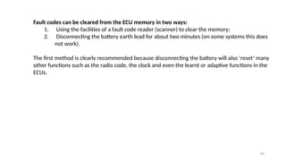 89
Fault codes can be cleared from the ECU memory in two ways:
1. Using the facilities of a fault code reader (scanner) to clear the memory;
2. Disconnecting the battery earth lead for about two minutes (on some systems this does
not work).
The first method is clearly recommended because disconnecting the battery will also ‘reset’ many
other functions such as the radio code, the clock and even the learnt or adaptive functions in the
ECUs.
 
