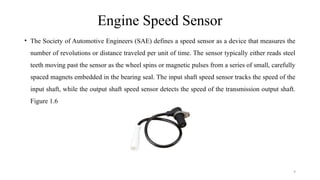 9
Engine Speed Sensor
• The Society of Automotive Engineers (SAE) defines a speed sensor as a device that measures the
number of revolutions or distance traveled per unit of time. The sensor typically either reads steel
teeth moving past the sensor as the wheel spins or magnetic pulses from a series of small, carefully
spaced magnets embedded in the bearing seal. The input shaft speed sensor tracks the speed of the
input shaft, while the output shaft speed sensor detects the speed of the transmission output shaft.
Figure 1.6
 