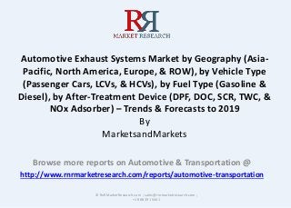 Automotive Exhaust Systems Market by Geography (Asia-
Pacific, North America, Europe, & ROW), by Vehicle Type
(Passenger Cars, LCVs, & HCVs), by Fuel Type (Gasoline &
Diesel), by After-Treatment Device (DPF, DOC, SCR, TWC, &
NOx Adsorber) – Trends & Forecasts to 2019
By
MarketsandMarkets
Browse more reports on Automotive & Transportation @
http://www.rnrmarketresearch.com/reports/automotive-transportation
© RnRMarketResearch.com ; sales@rnrmarketresearch.com ;
+1 888 391 5441
 