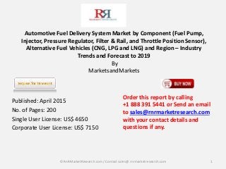 Automotive Fuel Delivery System Market by Component (Fuel Pump,
Injector, Pressure Regulator, Filter & Rail, and Throttle Position Sensor),
Alternative Fuel Vehicles (CNG, LPG and LNG) and Region – Industry
Trends and Forecast to 2019
By
MarketsandMarkets
Published: April 2015
No. of Pages: 200
Single User License: US$ 4650
Corporate User License: US$ 7150
1
Order this report by calling
+1 888 391 5441 or Send an email
to sales@rnrmarketresearch.com
with your contact details and
questions if any.
© RnRMarketResearch com / Contact sales@ rnrmarketresearch.com
 