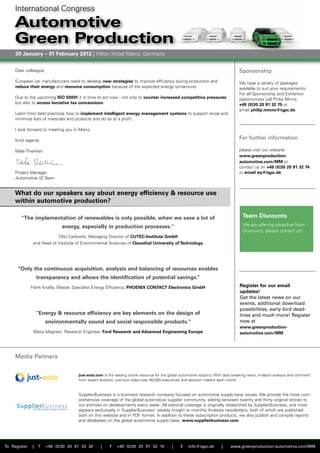 International Congress

     Automotive
     Green Production
     30 January – 01 February 2012 | Hilton Hotel Mainz, Germany


     Dear colleague,                                                                                                               Sponsorship
     European car manufacturers need to develop new strategies to improve efficiency during production and                         We have a variety of packages
     reduce their energy and resource consumption because of the expected energy turnaround.                                       available to suit your requirements.
                                                                                                                                   For all Sponsorship and Exhibition
     Due to the upcoming ISO 50001 it is time to act now - not only to counter increased competitive pressures                     opportunities call Philip Minns:
     but also to access lucrative tax concessions.                                                                                 +49 (0)30 20 91 32 75 or
                                                                                                                                   email philip.minns@iqpc.de.
     Learn from best practices how to implement intelligent energy management systems to support reuse and
     minimize loss of materials and products and do so at a profit.

     I look forward to meeting you in Mainz.

     Kind regards
                                                                                                                                   For further information

     Male Thienken                                                                                                                 please visit our website
                                                                                                                                   www.greenproduction-
                                                                                                                                   automotive.com/MM or
                                                                                                                                   contact us on +49 (0)30 20 91 32 74
     Project Manager                                                                                                               or email eq@iqpc.de.
     Automotive IQ Team


     What do our speakers say about energy efficiency & resource use
     within automotive production?

        "The implementation of renewables is only possible, when we save a lot of                                                    Team Discounts
                              energy, especially in production processes."                                                           We are offering attractive Team
                                                                                                                                     Discounts, please contact us!
                            Otto Carlowitz, Managing Director of CUTEC-Institute GmbH
               and Head of Institute of Environmental Sciences of Clausthal University of Technology




      “Only the continuous acquisition, analysis and balancing of resources enables
                  transparency and allows the identification of potential savings.”
              Frank Knafla, Master Specialist Energy Efficiency, PHOENIX CONTACT Electronics GmbH                                  Register for our email
                                                                                                                                   updates!
                                                                                                                                   Get the latest news on our
                                                                                                                                   events, additional download
                                                                                                                                   possibilities, early bird dead-
                  "Energy & resource efficiency are key elements on the design of                                                  lines and much more! Register
                       environmentally sound and social responsible products."                                                     now at
                                                                                                                                   www.greenproduction-
               Maira Magnani, Research Engineer, Ford Research and Advanced Engineering Europe                                     automotive.com/MM




     Media Partners


                                     just-auto.com is the leading online resource for the global automotive industry. With daily breaking news, in-depth analysis and comment
                                     from expert analysts, just-auto helps over 90,000 executives and decision makers each month.


                                     SupplierBusiness is a business research company focused on automotive supply base issues. We provide the most com-
                                     prehensive coverage of the global automotive supplier community, adding between twenty and thirty original stories to
                                     our archives on developments every week. All editorial coverage is originally researched by SupplierBusiness, and most
                                     appears exclusively in SupplierBusiness' weekly Insight or monthly Analysis newsletters, both of which are published
                                     both on this website and in PDF format. In addition to these subscription products, we also publish and compile reports
                                     and databases on the global automotive supply base. www.supplierbusiness.com




To Register   |   T    +49 (0)30 20 91 33 30      |    F   +49 (0)30 20 91 32 10           |    E    info@iqpc.de        |    www.greenproduction-automotive.com/MM
 