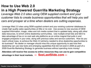 How to Use Web 2.0 in a High Powered Guerrilla Marketing StrategyLeverage Web 2.0 sites using OEM supplied content and your customer lists to create business opportunities that will help you sell cars and prosper at a time when dealers are cutting expenses. Leverage Web 2.0 sites using OEM supplied content and your existing customer databases to create high quality sales opportunities at little or no cost.  Use access to new sources of OEM supplied information, image, video and rich media content that is updated daily, along with other data resources, to enrich online dealership communities.  Use multiple email lists and SEO to take advantage of low or no cost web site platforms as an online magnet that pulls in and engages prospects in your area, along with previous sales and service customers.  How do you reach critical mass, to achieve the Web 2.0 alchemy needed to drive dealership opportunities to do business?  No dealer or manager should miss this unique opportunity to see how their dealership can use new tools and emerging capabilities that did not exist in 2008 as part of a 2009 Guerrilla Marketing Strategy to generate business without spending more money!  Attendees will receive free access to online resources they can use to gain competitive advantage in their local markets.  --  SeeLastSlide.com --   