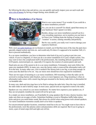 By following the above tips and advice, you can quickly and easily inspect your car each week and
save a lot of money by having a longer-lasting, more durable car!
How to Installation a Car Stereo
Want to save some money? Ever wonder if you could do a
car stereo installation yourself?
Yes, you can do it yourself! Go ahead, spend that money on
your hardware! Don’t spend it on labor.
Besides, doing a car stereo installation yourself can be a
very rewarding experience, not to mention you can learn a
lot from it too. Nothing beats the feeling of seeing your
“creation” in action, running smoothly and perfectly.
But be very careful, you really won’t want to damage your
expensive hardware.
Well, most car audio hardware are no-brainers to install, you’d find that most of the time the parts have
specially shaped sockets and slots etc. and would only fit where it’s supposed to be installed. Still, it’s
best to proceed methodically.
In a car stereo installation, you have to determine what kind of rig you’re going to put into your
vehicle. If you’re a beginner, it’s best you do a car stereo installation if it’s just a simple system. You
may want to leave the complicated stuff to the professionals, like installing delicate equipment like
LCD panels, motorized parts etc. especially if it requires the creation of custom panels and such.
Head units are one of the easiest to do in a car stereo installation. Fortunately, most units follow the
same size standards (DIN). In many cars, once the factory radio is removed the aftermarket radio will
fit in the hole. In many other cars, a kit is needed if the factory hole is too big, or not deep enough. In
some cases the dash has to be cut. Any car stereo store should have kits required for installation.
There are two types of mounting in a car stereo installation. ISO mounting is when the radio can be
screwed to existing factory radio brackets, such as in most Japanese cars. Ring mounting is when an
aftermarket radio comes with a metal ring that gets mounted to the factory radio hole or aftermarket kit
via bendable tabs.
In many cars, dash and trim rings have to be filed to enlarge the radio hole. Once the ring is installed,
the radio slides in and is held by snaps. In most cases, special tools are required to remove the radio.
Speakers are very critical in a car stereo installation. No matter how expensive your speakers are, if
they are not properly installed, the sound will not be up to par.
In a simple car stereo installation, you’ll probably be using speakers that fit into a factory location. Just
make sure there are no gaps or holes. Sometimes building a wood or fiberglass baffle helps reduce
holes and gives you much better sound. But always be careful when using power tools around speakers.
Car stereo installation warranties usually don't cover holes in speakers.
For unconventional speaker locations, sometimes metal has to be cut. You might want to leave this to
the professionals, tools like plasma cutters and pneumatics drills are required. But if you’re going to
insist, a pair of metal snips (left and right cut) will do.
 