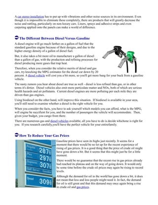 A car stereo installation has to put up with vibrations and other noise sources in its environment. Even
though it is impossible to eliminate these completely, there are products that will greatly decrease the
noise and rattling, particularly on non-luxury cars. Liners, sprays and adhesive strips and even
carpeting applied onto the panels can make a world of difference.
The Different Between Diesel Versus Gasoline
A diesel engine will go much farther on a gallon of fuel that the
standard gasoline engine because of their designs, and due to the
higher energy density of a gallon of diesel fuel.
But, it also takes a bit more oil to manufacture a gallon of diesel
than a gallon of gas, with the production and refining processes for
diesel producing more gases that trap heat.
Therefore, when you consider the relative merits of deisel and gas
cars, try knocking the MPG estimates for the diesel car down by 20
percent. A diesel vehicle will cost you a bit more, so you'll get more bang for your buck from a gasoline
vehicle.
The nasty rumors you hear about diesel are true as well - diesel is less refined than gas, or in other
terms it's dirtier. Diesel vehicles also emit more particulate matter and NOx, both of which are serious
health hazards and air pollutants. Current diesel engines are more polluting per each mile they are
driven than gas engines.
Using biodiesel on the other hand, will improve this situation. If biodiesel is available in your area,
you'll still need to examine whether a diesel is the right vehicle for you.
When you consider the facts, you have to ask yourself which models you can afford, what is the MPG,
will engine be succifient for you, and the number of passengers the vehicle will accommodate. Then,
given your budget, you cango from there.
There are numerous gas and diesel vehicles available, all you have to do is decide whichone is right for
you. If you research carefully,you'll have the perfect vehicle for your entirefamily.
How To Reduce Your Gas Prices
Gasoline prices have seen its highs just recently. It seems for a
moment that there would be no let up for the recent experience of
rising of gas prices. It is a good thing that the price of crude oil might
have gone down a bit. But it seems that this might just be for a little
moment.
There would be no guarantee that the recent rise in gas prices already
had reached its plateau and on the way of going down. It would only
be some time before the crude oil prices may again be rising to record
levels.
Although the demand for oil in the world has gone down a bit, it does
not mean that less and less people might need it. In fact, the demand
for oil is still great and that this demand may once again bring a rise
in crude oil and gas prices.
 