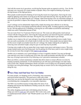 And with the recent rise in gas prices, car driving has become quite an expensive activity. Cars, for the
most part, are a necessity for a great number of people. Only a few might be thinking of giving up
driving because of the high gas prices.
More people would instead be thinking of surviving the recent rise of gas prices. Surviving for some
might be applying some means of saving up on the fuel used when driving. One way that this can be
done effectively is by improving the car’s mileage. Apart from buying a new car with better mileage, it
can also be possible to improve the mileage of your current car. Here are some tips that might help you
out.
A car’s mileage can be substantially improved by simply becoming more efficient at car driving.
Efficient car driving is developing careful but effective driving skills. Avoiding aggressive driving may
be one. Driving aggressively is handling or driving the car with sudden accelerations and braking
which can waste a substantial amount of fuel.
You can waste from 5 to 33 percent of fuel of your car. This waste can add up pretty much and can
worsen with the rising gas prices. Surviving the rising gas prices can mean driving more carefully and
avoiding sudden accelerations and stops. Driving this way can help improve gas mileage.
Another way to improve the car’s gas mileage is by getting rid of accumulated excess weight. Some
cars can easily accumulate a lot of junk inside its trunk over time. Some people may just ignore them,
but the excess weight can actually lessen the car’s mileage. By simply making the car lighter by
removing some unwanted weight, using less gas on each trip may be possible.
Carrying extra weight on the car means that it may require more power and energy to move. The extra
energy needed means more fuel being used. Just by getting rid of the heavy junk or extra weight inside
the car may be more than enough to help improve gas mileage.
Another way to maintain a car’s good mileage is to have it regularly checked. Cars may go through
wear and tear every time it is being used. Over time, this could accumulate and affect the car’s mileage.
One way of trying to prevent this is by following a car’s preventive maintenance schedule.
Most cars follow a certain maintenance schedule that allows them to remain efficient over time by
keeping it properly maintained. A well maintained car can still enjoy good mileage even after many
years on the road. Regular maintenance checks will allow even an aging car to be properly tuned up
can help it run with good mileage. That can greatly help car owners survive the rising gasoline prices
along the way.
Save Time And Find Your New Car Online
For many people, car shopping can be a frustrating, time-consuming
and inconvenient experience. The good news is that with a little
know-how you can use the Internet to turn what might otherwise be
overwhelming into a manageable, even enjoyable experience.
The Web is an excellent resource to help reduce the stress of car
shopping and increase the likelihood of finding exactly the vehicle
you are looking for.
The online shopping search starts with thinking about the basic
things you want in a new car. Ask yourself, "Do I want a new, used
or certified preowned vehicle?" and "Would I prefer a car, SUV or
truck?"
 