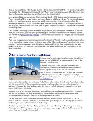 It's also important to ask "Do I have a favorite vehicle manufacturer?" and "If I buy a used vehicle, how
important is the vehicle's current mileage to me?" Narrowing your preferences on at least a few of these
items will minimize frustration and help lead you in the right direction.
Next, you need to know where to go. Visit consumer-friendly Web sites such as Edmunds.com, Auto
Trader.com and AOL for news, reviews and comprehensive vehicle overviews. The Internet allows you
to shop for cars in your area on your own schedule, when you have time, without regard for the
dealerships' hours of operation. Automotive Web sites that allow you to save car listings and searches
will help you save even more time, since you can go back to where you left off instead of starting fresh
each time you visit.
Once you have reduced your search to a few select vehicles, do a side-by-side comparison of the cars.
With just a few clicks, you can quickly compare up-to-date vehicle information and reviews, features
and benefits and costs of several vehicles. More information in less time is a bargain any consumer can
appreciate.
Want your own customized shopping experience? Automotive Web sites such as AutoTrader.com allow
you to personalize your car search. Registered users of the "My AutoTrader.com" function, listed on the
company's homepage, can save up to 10 searches and up to 25 cars in their personal space and refer
back to the searches at a later date. In addition, the comparison tool allows you to compare your top
three car choices.
How To Improve Your Car's Fuel Efficiency
Not everyone buys their cars based on the car fuel efficiency
alone, but it would be safe to presume that it is one of the
foremost considerations.
It is much more than a mere technical obsession. The
running cost of the car, not to mention the maintenance
aspect, depends solely on the car fuel efficiency.
One of the very first questions that car users ask each other
is, “What is your car fuel efficiency?” And naturally!
Everyone who drives a car is bound to be concerned about
car fuel efficiency.
Most people whine and cry about their car fuel efficiency, but seldom do little else! People believe that
it is the responsibility of the car manufacturer or the mechanic to keep the car performing at its
optimum efficiency. But little do they realize that there is a whole lot that they themselves can do to
ensure their car fuel efficiency.
If you drive on a very low gear for instance when a higher gear would work just as well, it is natural
that the fuel efficiency will drop. So learning to understand the efficiency levels of driving and
following them well will go a long way in ensuring car fuel efficiency.
For one thing, they can drive carefully and in accordance with the manual for efficiency. The car
manual exists for a reason. And that is to ensure that the gear changes and the driving speeds work in
tandem to give your car the maximum fuel efficiency.
Another way to increase the fuel efficiency is to use the air conditioning in the car only when it is
absolutely critical. This way, not only can you make your car go longer on lesser fuel, but you can also
ensure that your battery life is enhanced.
 