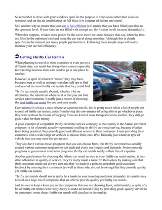 So remember to drive with your windows open for the purpose of ventilation rather than close all
windows and set the air conditioning on full blast. It is a matter of dollars and sense!
Still another way to ensure that your car is fuel efficient is to ensure that you have filled your tires to
the optimum level. If your tires are not filled with enough air, the friction levels increase dramatically.
When this happens, it takes more power for the car to move the same distance than say, when the tires
are filled to the optimum level and make the car travel along smoother. Although this is clearly
specified in the manual, not many people pay heed to it. Following these simple steps will surely
increase your car fuel efficiency.
Getting Thrifty Car Rentals
When planning to travel to other countries or even just to a
different state, car rental has always been a must especially
for traveling business men who need to go to one place to
another.
However, is spite of whatever “status” they may have,
business men as well as ordinary travelers still opt to find
and avail of the most thrifty car rentals that they could find.
Thrifty car rentals usually abound, whether it be on
directories, the internet or wherever it is that you can find
service advertisements. It really just a matter of choosing
the best thrifty car rental for you and your needs.
Convenience is always a must whenever a person travels, this is pretty much while a lot of people opt
to avail of thrifty car rentals, aside from having the convenience of being able to go whichever place
they want without the hassle of hopping from one kind of mass transportation to another, they still get
good value for their money.
A good example of a reputable thrifty car rental service company in the country is the Alamo car rental
company. A lot of people actually recommend availing its thrifty car rental service, because of aside
from being practical, they provide good and efficient service to their customers. From providing their
customers with a wide range of vehicles to choose from, cars, RVs, basically just whatever type of
vehicle that you may need for you travels.
They also have various travel programs that you can choose from, this thrifty car rental has actually
created various customer programs to suit each and every one’s needs and demands. From corporate
programs to government contractor programs, thrifty car rentals surely is their line of expertise.
Another good reason for choosing the Alamo car rental service as your thrifty car rental option, is their
strict adherence to quality of service, they’ve really made a name fro themselves by making sure that
their customers needs are always kept and they’ve made it a point to keep their good customer
feedback by assuring their customers (as well as those who are just browsing) that they provide quality,
yet thrifty car rentals.
Thrifty car rentals should never really be a hassle to your traveling needs (or demands), it is pretty easy
to land on a huge list of companies that are able to provide quality yet thrifty car rentals.
Just be sure to keep a keen eye on the companies that you are choosing from, unfortunately, is spite of a
lot of thrifty car rentals who really do try to make an honest living by providing good, quality service to
its customers, some sleazy thrifty car rentals still circulate in the market.
 