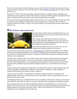 Be sure to be cautious still when choosing, some may offer really low rates but their cars may be not of
real good quality, simply put, the reason why they’re offering thrifty car rentals may be because of their
defective cars.
Look out for "signs" when you’re choosing. Ask around, from your family, friends, colleagues and
especially your travel agent in which of these thrifty car rentals would they actually recommend. Weigh
out your options based on your needs, wants and most importantly, you budget.
Of course, having a limited budget shouldn’t really just force you to end up settling with just any thrifty
car rental service, shelling out a little more may not really hurt you. In the end, when it comes to
looking for thrifty car rentals, it really is more of the quality of service that they provide which should
matter to you.
The To Know Auto Lemon Laws
Generally, there are three pieces of legislation that you are to
be acquainted with if you ever have to deal with a lemon car
case (God forbid!).
They include state lemon laws (sometimes referred to as
warranty laws) that show differences as you move from one
state to another, the Federal Magnuson-Moss Warranty Act
and Uniform Commercial Code (UCC).
If your state lemon law does not cover your case, you can
safeguard your rights by going to the latter two.
Now let's have a closer look at these laws. A state lemon law is legislation that applies to the vehicles
with persistent defect(s) and defines in what cases the manufacturer breached the warranty and what
the consumer is entitled to if the warranty is breached. Normally, the customer has the right to claim a
refund or a new replacement.
The lemon law is effective only if the vehicle comes with an express written warranty and during the
warranty period. In most states it covers new cars that have been purchased to be used for family,
personal or household purposes. A car bought for business purposes is not covered by the state lemon
law, but can be refunded or replaced under the Magnuson-Moss Act or Uniform Commercial Code
(UCC).
Usually, when you are reduced to seeking justice, the action that you have to take depends on the state
where you bought or registered your vehicle. In some of them, launching a written complaint is
enough, while in others you will have to hire an attorney.
Anyway, if your car dealer or manufacturer are unable to satisfy your claim, you first go to the
arbitration and, if necessary, to court of law to resolve the dispute. And it is a manufacturer, not a car
dealer, that you take to court.
The Magnuson-Moss Act is a federal lemon law. It is a forebear of all state laws and serves as recourse,
when state laws don't help. Its mission is to protect the buyer from manufacturer's breaching warranty.
If your attorney chooses to sue under the Magnuson-Moss Act, the manufacturer is to recover your
attorney's fees (if you win the case). It refers to the vehicles and other personal property priced $25 and
higher purchased “for purposes other than resale”. The law was enforced in 1975 and covers the
products that were acquired after July 4 that year.
 