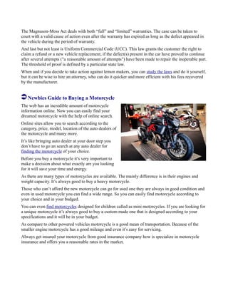 The Magnuson-Moss Act deals with both “full” and “limited” warranties. The case can be taken to
court with a valid cause of action even after the warranty has expired as long as the defect appeared in
the vehicle during the period of warranty.
And last but not least is Uniform Commercial Code (UCC). This law grants the customer the right to
claim a refund or a new vehicle replacement, if the defect(s) present in the car have proved to continue
after several attempts ("a reasonable amount of attempts") have been made to repair the inoperable part.
The threshold of proof is defined by a particular state law.
When and if you decide to take action against lemon makers, you can study the laws and do it yourself,
but it can be wise to hire an attorney, who can do it quicker and more efficient with his fees recovered
by the manufacturer.
Newbies Guide to Buying a Motorcycle
The web has an incredible amount of motorcycle
information online. Now you can easily find your
dreamed motorcycle with the help of online search.
Online sites allow you to search according to the
category, price, model, location of the auto dealers of
the motorcycle and many more.
It’s like bringing auto dealer at your door step you
don’t have to go an search at any auto dealer for
finding the motorcycle of your choice.
Before you buy a motorcycle it’s very important to
make a decision about what exactly are you looking
for it will save your time and energy.
As there are many types of motorcycles are available. The mainly difference is in their engines and
weight capacity. It’s always good to buy a heavy motorcycle.
Those who can’t afford the new motorcycle can go for used one they are always in good condition and
even in used motorcycle you can find a wide range. So you can easily find motorcycle according to
your choice and in your budged.
You can even find motorcycles designed for children called as mini motorcycles. If you are looking for
a unique motorcycle it’s always good to buy a custom made one that is designed according to your
specifications and it will be in your budget.
As compare to other powered vehicles motorcycle is a good mean of transportation. Because of the
smaller engine motorcycle has a good mileage and even it’s easy for servicing.
Always get insured your motorcycle from good insurance company how is specialize in motorcycle
insurance and offers you a reasonable rates in the market.
 